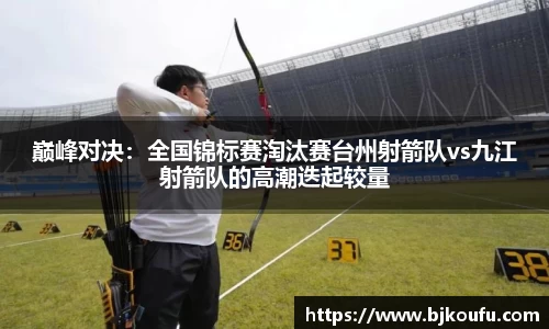 巅峰对决:全国锦标赛淘汰赛台州射箭队vs九江射箭队的高潮迭起较量