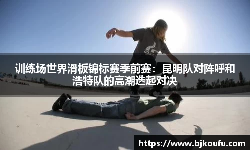 训练场世界滑板锦标赛季前赛:昆明队对阵呼和浩特队的高潮迭起对决